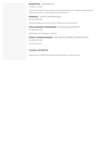 ENQUÊTEUR / MCDONALD'S
11/1993 à 12/1993
étude d'habitude de consommation étude de faisabilité d'un magasin supplémentaire
saisie de données sur agenda electronique PDA psion
PHONING / SOCIÉTÉ INFORMATIQUE
06/1993 à 06/1993
étude mercatique dans le but d'une création de nouveaux locaux
LOGO DESIGNER, ROUGHMAN / PUBLICIS QUALIGRAPHY
07/1990 à 07/1990
typography, layer designer roughman
PLIEUR, AFFRANCHISSEUR / MPI ( MICHEL PICARD INFORMATIQUE )
01/1990 à 01/1990
travail à la chaine
Centres d'intérêt
antiquités automobile immobilier jardinage planche à voile ski tennis
 