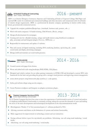 E X P E R I E N C E
Tunisie Computer Services (TCS)
ABTC is an Interior Designer, Contractor, Importer and Undertaking all kinds of Gypsum Ceilings, Wall Paper and
external GRC works for residential and commercial buildings and other decorative and ornamental works for all kinds
of interior design requirements. ABTC is a professional & dynamic company specializing in interior within retail,
leisure, government & commercial sectors.
Al Baidah Trading & Contracting
Qatar - Graphic / Web Designer
2016 - present
Upgrade the company guidelines(Design logo , letterhead , business card , posters , ads ...)
Work with multi companies: Al baidah cleaning , R & B Interir , Rivera , artiago .
Design all advertisement for newspaper.
Creating web sites for albaidah cleaning , artiago and randb interior using (html5,css3, wordpress
php , javascript) and and Integrate plugins (Yost seo , WPForms ...).
Responsible for maintenance and update of websites.
Plan and execute all digital marketing, including SEO, marketing database, sponsoring ads , email,
social media and display advertising campaigns.
Design, build and maintain our social media presence.
FREELANCER
Qatar - Graphic / Web Designer
2014 - 2016
Created custom web pages from themes.
Wrote and edited web code using JavaScript, PHP, HTML, CSS, JQuery.
Designed and coded a website for an online gaming community in HTML/CSS and developed a custom MVC-style
framework for the back end, providing the group with a stronger visual presence and improving content management.
create clients projects using frameworks php (symfony 2 - code igniter).
Stylise psd websites disign using sass & compass ..
Create Premium wordpress and Integrate seo plugins ecommerce plugin..
2013 - 2014
Developpment Windev 17 of the customized parts of software produced by TCS.
Advising customers and clients on the limitations of systems and website functionality.
Make suggestions for improvements in technology, content and user interaction.
Testing software before it goes live top identify any problems. Advertising our soft using email marketing / social
media.
Advertising our soft using email marketing / social media.
Tunisia -Digital marketing / soft developper
T.C.S (Tunisie Computer Services) has come to meet the expectations of professionals in terms of control and analysis
of telephone traffic.Wintax's functionality is constantly evolving, taking into account the demands of users and making
the most of the latest developments and technological developments in the telecommunications world.
 