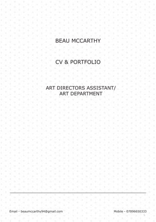 1
BEAU MCCARTHY
ART DIRECTORS ASSISTANT/
ART DEPARTMENT
Email - beaumccarthy94@gmail.com Mobile - 07896650333
CV & PORTFOLIO
 