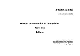Currículo e Portfolio




        http://www.linkedin.com/in/sv2011
 http://www.facebook.com/ValenteSusana
http://cronicas-susana-valente.blogspot.pt
    http://nafiladodesemprego.blogspot.pt
 