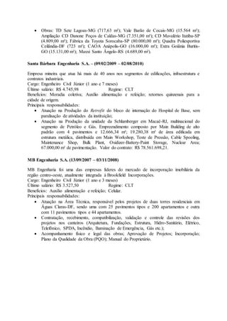  Obras: TD Sete Lagoas-MG (717,63 m²); Vale Barão de Cocais-MG (15.564 m²);
Ampliação CD Danone Poços de Caldas-MG (7.351,00 m²); CD Mavalério Itatiba-SP
(4.809,00 m²); Fábrica da Toyota Sorocaba-SP (80.000,00 m²); Quadra Poliesportiva
Ceilândia-DF (723 m²); CAOA Anápolis-GO (16.000,00 m²); Extra Goiânia Buritis-
GO (15.131,00 m²); Maxxi Santo Ângelo-RS (4.689,00 m²).
Santa Bárbara Engenharia S.A. – (09/02/2009 – 02/08/2010)
Empresa mineira que atua há mais de 40 anos nos segmentos de edificações, infraestrutura e
contratos industriais.
Cargo: Engenheiro Civil Júnior (1 ano e 7 meses)
Último salário: R$ 4.745,98 Regime: CLT
Benefícios: Moradia coletiva; Auxílio alimentação e refeição; retornos quinzenais para a
cidade de origem.
Principais responsabilidades:
 Atuação na Produção do Retrofit do bloco de internação do Hospital de Base, sem
paralisação de atividades da instituição;
 Atuação na Produção da unidade da Schlumberger em Macaé-RJ, multinacional do
segmento de Petróleo e Gás. Empreendimento composto por Main Building de alto
padrão com 4 pavimentos e 12.666,34 m²; 19.280,38 m² de área edificada em
estrutura metálica, distribuída em Main Workshop, Teste de Pressão, Cable Spooling,
Maintenance Shop, Bulk Plant, Oxidizer-Battery-Paint Storage, Nuclear Area;
67.000,00 m² de pavimentação. Valor do contrato: R$ 78.561.698,21.
MB Engenharia S.A. (13/09/2007 – 03/11/2008)
MB Engenharia foi uma das empresas líderes do mercado de incorporação imobiliária da
região centro-oeste, atualmente integrada à Brookfield Incorporações.
Cargo: Engenheiro Civil Júnior (1 ano e 3 meses)
Último salário: R$ 3.527,50 Regime: CLT
Benefícios: Auxílio alimentação e refeição; Celular.
Principais responsabilidades:
 Atuação na Área Técnica, responsável pelos projetos de duas torres residenciais em
Águas Claras-DF, sendo uma com 25 pavimentos tipos e 200 apartamentos e outra
com 11 pavimentos tipos e 44 apartamentos.
 Contratação, recebimento, compatibilização, validação e controle das revisões dos
projetos nos canteiros (Arquitetura, Fundações, Estrutura, Hidro-Sanitário, Elétrico,
Telefônico, SPDA, Incêndio, Iluminação de Emergência, Gás etc.);
 Acompanhamento físico e legal das obras; Aprovação de Projetos; Incorporação;
Plano da Qualidade da Obra (PQO); Manual do Proprietário.
 