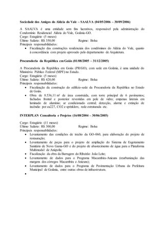 Sociedade dos Amigos do Aldeia do Vale – SAALVA (04/05/2006 – 30/09/2006)
A SAALVA é uma entidade sem fins lucrativos, responsável pela administração do
Condomínio Residencial Aldeia do Vale, Goiânia-GO.
Cargo: Estagiário (5 meses)
Último Salário: R$ 350,00 Regime: Bolsa
Principais responsabilidades:
 Fiscalização das construções residenciais dos condôminos do Aldeia do Vale, quanto
à concordância com projeto aprovado pelo departamento de Arquitetura.
Procuradoria da República em Goiás (01/08/2005 – 31/12/2005)
A Procuradoria da República em Goiás (PR/GO), com sede em Goiânia, é uma unidade do
Ministério Público Federal (MPF) no Estado.
Cargo: Estagiário (5 meses)
Último Salário: R$ 420,00 Regime: Bolsa
Principais responsabilidades:
 Fiscalização da construção do edifício-sede da Procuradoria da República no Estado
de Goiás.
 Obra de 8.536,11 m² de área construída, com torre principal de 6 pavimentos;
fachadas frontal e posterior revestidas em pele de vidro; empenas laterais em
laminado de alumínio; ar condicionado central; detecção, alarme e extinção de
incêndio por ea227, CO2 e sprinklers; rede estruturada etc.
INTERPLAN Consultoria e Projetos (16/08/2004 – 30/06/2005)
Cargo: Estagiário (11 meses)
Último Salário: R$ 300,00 Regime: Bolsa
Principais responsabilidades:
 Levantamento das condições de trecho da GO-060, para elaboração do projeto de
restauração;
 Levantamento de peças para o projeto de ampliação do Sistema de Esgotamento
Sanitário de Novo Gama-GO e do projeto de abastecimento de água para a Plataforma
Multimodal de Anápolis;
 Fiscalização da obra da Barragem do Ribeirão João Leite;
 Levantamento de dados para o Programa Macambira-Anicuns (reurbanização das
margens dos córregos Macambira e Anicuns);
 Levantamento de dados para o Programa de Pavimentação Urbana da Prefeitura
Municipal de Goiânia, entre outras obras de infraestrutura.

 