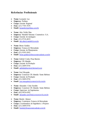 Referências Profissionais
 Nome: Leonardo Lee
 Empresa: Perfurac
 Cargo: Gerente Regional
 Fone: (21) 7745-7678
 Email: leonardo@perfurac.com.br
 Nome: Alex Noble Dias
 Empresa: Medabil Sistemas Construtivos S.A.
 Cargo: Gerente de montagem
 Fone: (51) 9718-4019
 Email: alex.dias@medabil.com.br
 Nome: Breno Geddes
 Empresa: Fonseca & Mercadante
 Cargo: Gerente de Planejamento
 Fone: (21) 9393-5693
 Email: breno.geddes@fonsecamercadante.com.br
 Nome: Gabriel Carlos Pena Barreto
 Empresa: CR Almeida
 Cargo: Gerente de Produção
 Fone: (21) 2609-8756
 Email: gabrielcpbarreto@hotmail.com
 Nome: José Mesquita
 Empresa: Consórcio CR Almeida Santa Bárbara
 Cargo: Gerente de Produção
 Fone: (21) 2609-8756
 Email: jose.mesquita@consorciovlt.com.br
 Nome: Alexandre Celso Serafim
 Empresa: Consórcio CR Almeida Santa Bárbara
 Cargo: Supervisor de Suprimentos
 Fone: (65) 9976-6582
 Email: alexandre.serafim@consorciovlt.com.br
 Nome: Beatriz Alencar
 Empresa: Construtora Fonseca & Mercadante
 Cargo: Coordenadora de Engenharia e Projetos
 Fone: (21) 2609-8756
 Email: beatriz@fonsecamercadante.com.br
 