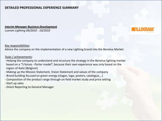 DETAILED PROFESSIONAL EXPERIENCE SUMMARY




Interim Manager Business Development
Luxram Lighting 04/2010 - 10/2010



Key responsibilities:
Advice the company on the implementation of a new Lighting brand into the Benelux Market.

Tasks / achievements:
- Helping the company to understand and structure the strategy in the Benelux lighting market
  based on a “5 forces - Porter model”, because their own experience was only based on the
  region of Aalst (Belgium)
- Making up the Mission Statement, Vision Statement and values of the company
- Brand building focused on green energy (slogan, logo, posters, catalogue,…)
- Composition of the product range through on field market study and price setting
- Start up sales
- Direct Reporting to General Manager
 