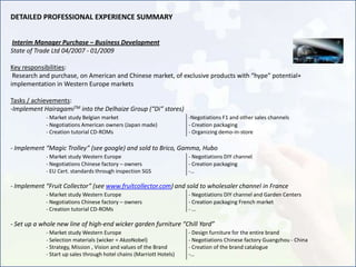 DETAILED PROFESSIONAL EXPERIENCE SUMMARY


Interim Manager Purchase – Business Development
State of Trade Ltd 04/2007 - 01/2009

Key responsibilities:
 Research and purchase, on American and Chinese market, of exclusive products with “hype” potential+
implementation in Western Europe markets

Tasks / achievements:
-Implement HairagamiTM into the Delhaize Group (“Di” stores)
            - Market study Belgian market                             -Negotiations F1 and other sales channels
            - Negotiations American owners (Japan made)               - Creation packaging
            - Creation tutorial CD-ROMs                               - Organizing demo-in-store

- Implement “Magic Trolley” (see google) and sold to Brico, Gamma, Hubo
            - Market study Western Europe                             - Negotiations DIY channel
            - Negotiations Chinese factory – owners                   - Creation packaging
            - EU Cert. standards through inspection SGS               -…

- Implement “Fruit Collector” (see www.fruitcollector.com) and sold to wholesaler channel in France
            - Market study Western Europe                             - Negotiations DIY channel and Garden Centers
            - Negotiations Chinese factory – owners                   - Creation packaging French market
            - Creation tutorial CD-ROMs                               -…

- Set up a whole new line of high-end wicker garden furniture “Chill Yard”
            - Market study Western Europe                             - Design furniture for the entire brand
            - Selection materials (wicker = AkzoNobel)                - Negotiations Chinese factory Guangzhou - China
            - Strategy, Mission , Vision and values of the Brand      - Creation of the brand catalogue
            - Start up sales through hotel chains (Marriott Hotels)   -…
 