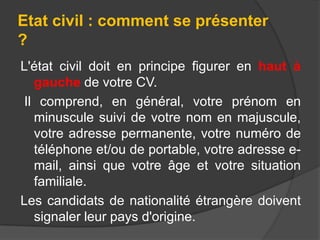 Etat civil : comment se présenter
?
L'état civil doit en principe figurer en haut à
gauche de votre CV.
Il comprend, en général, votre prénom en
minuscule suivi de votre nom en majuscule,
votre adresse permanente, votre numéro de
téléphone et/ou de portable, votre adresse email, ainsi que votre âge et votre situation
familiale.
Les candidats de nationalité étrangère doivent
signaler leur pays d'origine.

 