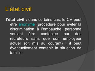 L’état civil
l'état civil : dans certains cas, le CV peut
être anonyme (procédure pour éviter la
discrimination à l'embauche, personne
voulant être contactée par des
recruteurs sans que son employeur
actuel soit mis au courant) ; il peut
éventuellement contenir la situation de
famille;

 
