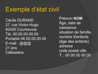 Exemple d’état civil
Cécile DURAND
27, rue Victor-Hugo
92400 Courbevoie
Tél. 00.00.00.00.00
Portable 06.00.00.00.00
E-mail : @@@
21 ans
Célibataire

Prénom NOM
Âge, date de
naissance
situation de famille,
nombre d'enfants
(âge des enfants)
adresse
code postal ville
T. : 00 00 00 00 00

 