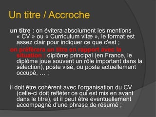 Un titre / Accroche
un titre : on évitera absolument les mentions
« CV » ou « Curriculum vitæ », le format est
assez clair pour indiquer ce que c'est ;
on préfèrera un titre en rapport avec la
situation : diplôme principal (en France, le
diplôme joue souvent un rôle important dans la
sélection), poste visé, ou poste actuellement
occupé, … ;
il doit être cohérent avec l'organisation du CV
(celle-ci doit refléter ce qui est mis en avant
dans le titre), et il peut être éventuellement
accompagné d'une phrase de résumé ;

 