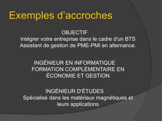 Exemples d’accroches
OBJECTIF
Intégrer votre entreprise dans le cadre d'un BTS
Assistant de gestion de PME-PMI en alternance.
INGÉNIEUR EN INFORMATIQUE
FORMATION COMPLÉMENTAIRE EN
ÉCONOMIE ET GESTION
INGÉNIEUR D'ÉTUDES
Spécialisé dans les matériaux magnétiques et
leurs applications

 