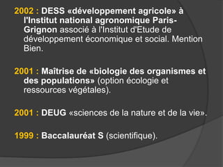 2002 : DESS «développement agricole» à
l'Institut national agronomique ParisGrignon associé à l'Institut d'Etude de
développement économique et social. Mention
Bien.
2001 : Maîtrise de «biologie des organismes et
des populations» (option écologie et
ressources végétales).
2001 : DEUG «sciences de la nature et de la vie».

1999 : Baccalauréat S (scientifique).

 