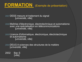 FORMATION

(Exemple de présentation)

2007 DESS

mesure et traitement du signal
[université, ville]

2006 Maîtrise

d'électronique, électrotechnique et automatisme
avec une spécialisation en télécommunications
[université, ville]

2005 Licence

d'informatique, électronique, électrotechnique
et automatisme
[université, ville]

2004 DEUG A sciences

[université, ville]
2002

Bac S
[ville]

des structures de la matière

 