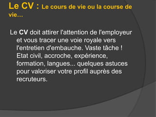 Le CV : Le cours de vie ou la course de
vie…

Le CV doit attirer l'attention de l'employeur
et vous tracer une voie royale vers
l'entretien d'embauche. Vaste tâche !
Etat civil, accroche, expérience,
formation, langues... quelques astuces
pour valoriser votre profil auprès des
recruteurs.

 