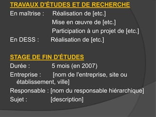 TRAVAUX D'ÉTUDES ET DE RECHERCHE
En maîtrise : Réalisation de [etc.]
Mise en œuvre de [etc.]
Participation à un projet de [etc.]
En DESS :
Réalisation de [etc.]
STAGE DE FIN D'ÉTUDES
Durée :
5 mois (en 2007)
Entreprise :
[nom de l'entreprise, site ou
établissement, ville]
Responsable : [nom du responsable hiérarchique]
Sujet :
[description]

 