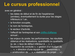 Le cursus professionnel
avec en général :
 les dates de début et de fin de l'expérience
(années), éventuellement la durée pour les stages
inférieurs à 1 an,
 la fonction occupée,
 le nom de l'entreprise,
 le secteur d'activité,
 l'effectif de l'entreprise et son chiffre d'affaires
annuel ;
 les enjeux du poste, les performances, les résultats
obtenus et les réalisations, quantitatifs ou qualitatifs
(p. ex. « taux de défaut inférieur à … », « …
heures/km de conduite », « gestion d'un budget de
… », « direction d'une équipe de … personnes »,
« amélioration de … », « réalisation du projet … ») ;

 