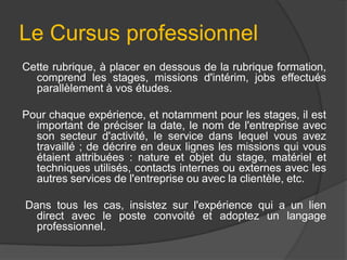 Le Cursus professionnel
Cette rubrique, à placer en dessous de la rubrique formation,
comprend les stages, missions d'intérim, jobs effectués
parallèlement à vos études.
Pour chaque expérience, et notamment pour les stages, il est
important de préciser la date, le nom de l'entreprise avec
son secteur d'activité, le service dans lequel vous avez
travaillé ; de décrire en deux lignes les missions qui vous
étaient attribuées : nature et objet du stage, matériel et
techniques utilisés, contacts internes ou externes avec les
autres services de l'entreprise ou avec la clientèle, etc.

Dans tous les cas, insistez sur l'expérience qui a un lien
direct avec le poste convoité et adoptez un langage
professionnel.

 