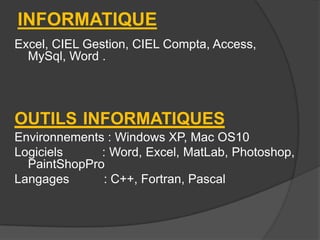 INFORMATIQUE
Excel, CIEL Gestion, CIEL Compta, Access,
MySql, Word .

OUTILS INFORMATIQUES
Environnements : Windows XP, Mac OS10
Logiciels
: Word, Excel, MatLab, Photoshop,
PaintShopPro
Langages
: C++, Fortran, Pascal

 