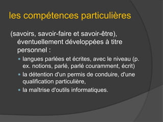 les compétences particulières
(savoirs, savoir-faire et savoir-être),
éventuellement développées à titre
personnel :
 langues parlées et écrites, avec le niveau (p.

ex. notions, parlé, parlé couramment, écrit)
 la détention d'un permis de conduire, d'une
qualification particulière,
 la maîtrise d'outils informatiques.

 