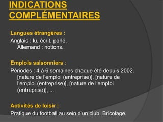 INDICATIONS
COMPLÉMENTAIRES
Langues étrangères :
Anglais : lu, écrit, parlé.
Allemand : notions.
Emplois saisonniers :
Périodes : 4 à 6 semaines chaque été depuis 2002.
[nature de l'emploi (entreprise)], [nature de
l'emploi (entreprise)], [nature de l'emploi
(entreprise)], ...
Activités de loisir :
Pratique du football au sein d'un club. Bricolage.

 