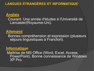 LANGUES ÉTRANGÈRES ET INFORMATIQUE

Anglais
Courant. Une année d'études à l'Université de
Lancaster(Royaume-Uni).
Allemand
Bonnes compréhension et expression (plusieurs
séjours linguistiques à Francfort).
Informatique
Maîtrise de MS Office (Word, Excel, Access,
PowerPoint). Bonne connaissance de Windows
XP Pro.

 
