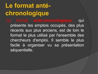 Le format antéchronologique
Le format anté-chronologique, qui
présente les emplois occupés, des plus
récents aux plus anciens, est de loin le
format le plus utilisé par l'ensemble des
chercheurs d'emploi. Il semble le plus
facile à organiser vu sa présentation
séquentielle.

 