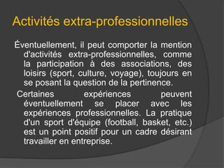 Activités extra-professionnelles
Éventuellement, il peut comporter la mention
d'activités extra-professionnelles, comme
la participation à des associations, des
loisirs (sport, culture, voyage), toujours en
se posant la question de la pertinence.
Certaines
expériences
peuvent
éventuellement se placer avec les
expériences professionnelles. La pratique
d'un sport d'équipe (football, basket, etc.)
est un point positif pour un cadre désirant
travailler en entreprise.

 