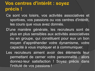 Vos centres d'intérêt : soyez
précis !
Ce sont vos loisirs, vos activités associatives et
sportives, vos passions ou vos centres d'intérêt,
les cours que vous avez donnés.
D'une manière générale, les recruteurs sont de
plus en plus sensibles aux activités associatives
ou en groupe, qui constituent pour eux un bon
moyen d'appréhender votre dynamisme, votre
capacité à vous impliquer et à communiquer.
Les recruteurs aiment avoir des éléments leur
permettant de cerner votre personnalité : alors
donnez-leur satisfaction ! Soyez précis dans
l'intitulé de vos passions !

 