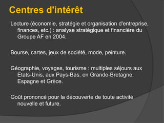 Centres d'intérêt
Lecture (économie, stratégie et organisation d'entreprise,
finances, etc.) : analyse stratégique et financière du
Groupe AF en 2004.
Bourse, cartes, jeux de société, mode, peinture.
Géographie, voyages, tourisme : multiples séjours aux
Etats-Unis, aux Pays-Bas, en Grande-Bretagne,
Espagne et Grèce.
Goût prononcé pour la découverte de toute activité
nouvelle et future.

 