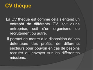 CV thèque
La CV thèque est comme cela s'entend un
entrepôt de différents CV, soit d'une
entreprise, soit d'un organisme de
recrutement ou autre.
Il permet de mettre à la disposition de ses
détenteurs des profits, de différents
secteurs pour pouvoir en cas de besoins
recruter ou envoyer sur les différentes
missions.

 