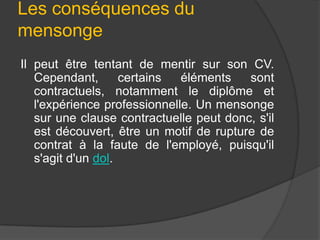 Les conséquences du
mensonge
Il peut être tentant de mentir sur son CV.
Cependant,
certains
éléments
sont
contractuels, notamment le diplôme et
l'expérience professionnelle. Un mensonge
sur une clause contractuelle peut donc, s'il
est découvert, être un motif de rupture de
contrat à la faute de l'employé, puisqu'il
s'agit d'un dol.

 