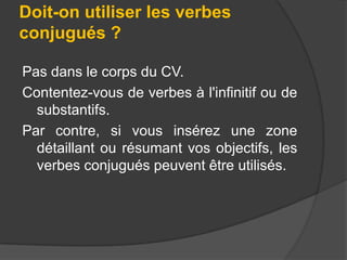 Doit-on utiliser les verbes
conjugués ?
Pas dans le corps du CV.
Contentez-vous de verbes à l'infinitif ou de
substantifs.
Par contre, si vous insérez une zone
détaillant ou résumant vos objectifs, les
verbes conjugués peuvent être utilisés.

 