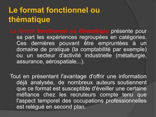 Le format fonctionnel ou
thématique
Le format fonctionnel ou thématique présente pour
sa part les expériences regroupées en catégories.
Ces dernières pouvant être empruntées à un
domaine de pratique (la comptabilité par exemple)
ou un secteur d'activité industrielle (métallurgie,
assurance, aérospatiale...).
Tout en présentant l'avantage d'offrir une information
déjà analysée, de nombreux auteurs soutiennent
que ce format est susceptible d'éveiller une certaine
méfiance chez les recruteurs compte tenu que
l'aspect temporel des occupations professionnelles
est relégué en second plan.

 