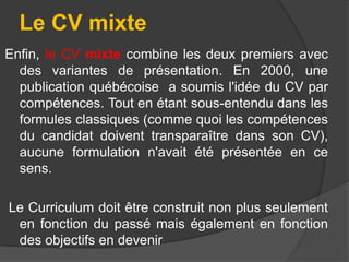 Le CV mixte
Enfin, le CV mixte combine les deux premiers avec
des variantes de présentation. En 2000, une
publication québécoise a soumis l'idée du CV par
compétences. Tout en étant sous-entendu dans les
formules classiques (comme quoi les compétences
du candidat doivent transparaître dans son CV),
aucune formulation n'avait été présentée en ce
sens.
Le Curriculum doit être construit non plus seulement
en fonction du passé mais également en fonction
des objectifs en devenir

 