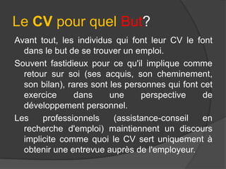 Le CV pour quel But?
Avant tout, les individus qui font leur CV le font
dans le but de se trouver un emploi.
Souvent fastidieux pour ce qu'il implique comme
retour sur soi (ses acquis, son cheminement,
son bilan), rares sont les personnes qui font cet
exercice
dans
une
perspective
de
développement personnel.
Les
professionnels
(assistance-conseil
en
recherche d'emploi) maintiennent un discours
implicite comme quoi le CV sert uniquement à
obtenir une entrevue auprès de l'employeur.

 