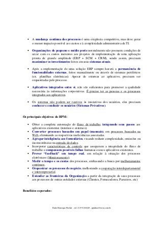 A mudança contínua dos processos é uma exigência competitiva, mas deve gerar
o menor impacto possível aos custos e à complexidade administrativa de TI.
Organizações de pequeno e médio porte normalmente não possuem condições de
arcar com os custos inerentes aos projetos de implementação de uma aplicação
pronta de grande amplitude (ERP + SCM + CRM), sendo assim, precisam
maximizar os investimentos feitos em seus sistemas atuais.
Após a implementação de uma solução ERP sempre haverá a permanência de
funcionalidades externas, feitos manualmente ou através de sistemas periféricos
(ex. planilhas eletrônicas). Apesar de externas ao aplicativo, precisam ser
orquestradas pelo processo.
Aplicativos integrados entre si, não são suficientes para promover a qualidade
necessária às informações corporativas. É preciso ter as pessoas e os processos
integrados aos aplicativos.
Os sistemas não podem ser reativos às iniciativas dos usuários, eles precisam
conhecer e conduzir os usuários (Sistemas Pró-ativos).

Os principais objetivos do BPM:
Obter a completa automação do fluxo de trabalho, integrando seus passos aos
aplicativos existentes (internos e externos).
Converter processos baseados em papel (manuais), em processos baseados na
Web, eliminando as respectivas ineficiências associadas.
Agregar inteligência aos formulários, visando reduzir complexidade, omissões ou
inconsistências na entrada do dados.
Incorporar características de controle que assegurem a integridade do fluxo de
trabalho e compensem possíveis falhas humanas ou nos aplicativos existentes.
Prover “feedback” em tempo real, em relação à situação dos processos
eletrônicos (Monitoramento).
Medir o tempo e os custos dos processos, embasando a busca por melhoramentos
contínuos.
Orquestrar os processos de negócio, melhorando a cooperação interdepartamental
e interempresarial.
Estender as fronteiras da Organização a partir da integração de seus processos
aos processos de outras entidades externas (Clientes, Fornecedores, Parceiros, etc)

Benefícios esperados:

Paulo Henrique Pinhão – tel. 21-991101649 - ppinhao@terra.com.br

 