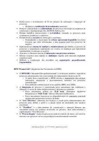 Reduz riscos e investimentos de TI nos projetos de automação e integração de
processos.
o Maximiza a reutilização de investimentos anteriores.
Promove a Integridade e a conformidade dos processos em relação às exigências de
certificação e regulamentação (Ex. ISO9000, Sarbox, etc).
Elimina trabalhos desnecessários e re-trabalhos, tornando os processos mais
econômicos, produtivos e confiáveis.
Permite tratar as exceções de forma ágil e econômica.
o Normalmente, a maior parte do esforço operacional dependido visa tratar
exceções que estão relacionadas a uma pequena parte dos processos de
negócio.
Implementa um sistema de medição e monitoramento que habilita os gestores de
processos a responderem rapidamente aos eventos ou mudanças que representem
oportunidades ou ameaças ao negócio.
Alavanca o e-Business através da integração com processos externos.
Oferece respostas mais rápidas às mudanças exigidas pelo mercado (Agilidade
organizacional).
Melhora a coordenação das atividades em organizações geograficamente
fragmentadas.
BPM “Framework” (Arquitetura das Ferramentas de BPM):
O BPM IDE (“Integrated Design Environment”) é usado para modelar e especificar
processos automatizados sem a necessidade de conhecimentos técnicos em TI.
o A partir dessa especificação o BPM executa a orquestração dos serviços
(interações, integrações e processamentos) inerentes aos processos
automatizados.
o Esse ambiente costuma basear-se nos padrões BPEL e/ou XPDL.
A Integração do processo é caracterizada pelos mecanismos que viabilizam a
obtenção e o envio de dados de/para sistemas e dispositivos existentes.
o Esses mecanismos podem ser “EAI tools” (Enterprise Appliction
Integration) ou “SOA Tools” (Service-Oriented Architecture).
o Esses mecanismos baseiam-se na disponibilização de conectores e/ou web
services que promovam essa troca de dados.
O “User Directory” (Diretório de Usuários) é usado pelos administradores dos
processos para definir o perfil e a alçada (nível de autoridade) dos usuários
envolvidos.
O “Workflow” é a infra-estrutura de comunicação e interação humana que
encaminha tarefas aos usuários envolvidos no processo. Essa infra-estrutura é
suportada pelo “User Directory”.
O “Process Engine” (motor de processos) cuida do controle de status e de variáveis
inerentes aos processos ativos (em produção) num determinado momento.

Paulo Henrique Pinhão – tel. 21-991101649 - ppinhao@terra.com.br

 