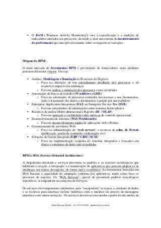 O BAM (“Business Activity Monitoring”) visa à especificação e a medição de
indicadores atrelados aos processos, de modo a criar um sistema de monitoramento
de performance que atue pró-ativamente sobre as respectivas variações.

Origens do BPM:
O atual mercado de ferramentas BPM é proveniente de fornecedores cujos produtos
possuem diferentes origens. Ou seja:
Análise, Modelagem e Simulação de Processos de Negócio.
o Foco na obtenção de um entendimento detalhado dos processos e do
respectivo impacto das mudanças.
o Foco na análise e simulação dos processos e suas atividades.
Automação de fluxos de trabalho (Workflows e GED).
o Foco na automação de processos centrados nas pessoas e nos documentos,
onde o tratamento dos dados e documentos é guiado por um workflow.
Enterprise Application Integration (EAI) ou Enterprise Service Bus (ESB).
o Foco no intercâmbio de informações entre sistemas heterogêneos.
Recursos de análise Multi-dimencional e Reports (BI / OLAP)
o Foco na apuração e visibilidade sobre métricas de controle operacional.
Desenvolvimento de sistemas (Web Workbenchs).
o Foco no desenvolvimento rápido de aplicações web e Portais.
Gerenciamento de servidores Web.
o Foco na administração de “web servers” e recursos de adm. de Portais
(publicação, gestão de conteúdo, colaboração, etc).
Soluções de Gestão Integrada (ERP / CRM / SCM)
o Foco na implementação conjunta de sistemas integrados e baseados em
fluxos e estruturas de dados pré-concebidas.

BPM x SOA (Service-Oriented Architecture)
A Arquitetura orientada a serviços preconiza os padrões e os recursos tecnológicos que
habilitam a criação, a integração e a manutenção de aplicativos que possam adaptar-se às
mudanças nas regras de negócio, de forma ágil e econômica. As ferramentas baseadas em
SOA buscam a capacidade de adaptação contínua dos aplicativos, tendo como base os
processos de negócio. Os “Web Services”, apesar de possuírem padrões tecnológicos
específicos, se enquadram na categoria de Serviços.
Os serviços são componentes autônomos, pois “encapsulam” as regras, a estrutura de dados
e os recursos para interface on-line (interface com o usuário) ou através de mensagens
(interface com outros serviços). Os serviços devem ser executados a partir de um núcleo de
Paulo Henrique Pinhão – tel. 21-991101649 - ppinhao@terra.com.br

 