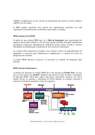 O BPM é complementar, ou seja, mesmo em organizações que fazem uso dessas soluções,
o BPM se faz necessário.
O BPM permite aproximar esses pacotes aos requerimentos específicos de cada
organização, de uma forma mais consistente, segura, ágil e econômica.

BPM x Soluções EAI (ESB)
O núcleo de uma solução BPM deve ser o Hub de Integração, pois grande parte das
empresas possui infra-estrutura de TI com uma grande variedade de legados (plataformas
tecnológicas), aplicações departamentais, integrações lineares (ponto a ponto) e enormes
dificuldades na administração centralizada de seus sistemas de informação.
As soluções EAI surgiram para otimizar esses cenários, através da disponibilização de
adaptadores e conectores que viabilizassem a simplificação e a redução dos custos na
integração entre sistemas.
A solução BPM adiciona as pessoas e os processos ao contexto de integração entre
sistemas.

BPM x Portais Colaborativos
A interface de interação da solução BPM deve estar baseada em Portais Web, ou seja,
deve ser feita através de “portlets” dinâmicos que tratem as fontes de dados e mensagens
da aplicação BPM / SOA (data entries, aprovações, notificações, disparos, etc). Esses
portlets devem ser inseridos à arquitetura do Portal (intranet ou extranet) conforme a
respectiva estrutura de navegação e regras de segurança.
USUÁRIOS

TI

Editores

Gestores

Portal
E-Learning
(EAD)

Colaboração

i-Learning
(LMS)

OLAP
Performance Mgmt.

Inteligência
do Negócio

BAM

•Diretório de
Arquivos (IFS)

Gestão do
Conteúdo
•Geração e Captação
•Estruturação
•Aprovação
•Publicação e Controle

•Web Conference
•Forum e Chat
•Busca Avançada

DW
BD

BPM / SOA
Legado

B2B
B2C

Paulo Henrique Pinhão – tel. 21-991101649 - ppinhao@terra.com.br

ERP
CRM

Outros
Portais

 