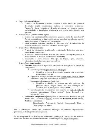 Segundo Passo (Medição):
o Consiste em responder questões dirigidas a cada tarefa do processo
desenhado (atual), considerando métricas e respectivas estimativas
(“ranges”). Essas estimativas deverão considerar os tempos, custos,
probabilidades e freqüências relacionadas aos eventos do(s) fluxo(s) em
questão.
Terceiro Passo (Análise e Simulação):
o Consiste em analisar relatórios estatísticos gerados a partir das medições (2º
Passo), no sentido de avaliar a performance, identificar gargalos e descobrir
meios de otimizar o(s) processo(s) em questão.
o Nesse momento devemos considerar o “Benchmarking” de indicadores da
indústria, modelos de referência e recursos de simulação.
Quarto Passo (Melhoramento):
o A partir da eliminação, simplificação e automação de tarefas, estaremos
redesenhando o processo.
o A avaliação do melhoramento deve ser feita através da comparação entre o
modelo atual e os modelos resultantes do redesenho.
o Documentar o novo processo. Ou seja, sua lógica, regras, exceções,
estimativas (medições) e recursos necessários.
Quinto Passo (Automação):
o Desenho: Especificar e organizar a automação do novo processo através da
solução BPM.
Identificação dos requerimentos de integração:
• Identificar os pontos de contato do processo com os sistemas
existentes ou externos.
Especificar serviços complementares (componentes BPM e SOA)
conforme a amplitude de automação necessária.
Mapeamento dos Acessos (usuários):
• Identificar e detalhar as pessoas que irão participar do
processo (Skill, função, visão, etc) para definição das
características de interação da solução BPM.
Identificação dos responsáveis pelo suporte ao ciclo de vida do
processo automatizado (Quem modela? Quem desenvolve as
integrações? etc).
o Construção e Implementação do processo automatizado através da solução
BPM / SOA . Desenvolver serviços baseados em Workflow, Web Services,
Portlets e Conectores.
Especificação, Prototipação (ciclos), Homologação Final e
Transição para produção.
Após a Automação, sempre que ocorrerem mudanças no ambiente organizacional
(processos), a abordagem retorna ao passo 2.
Em todos os passos dessa abordagem é importante a preocupação com os recursos humanos
envolvidos. Sendo assim, costumamos inserir a metodologia de Change Management.
Paulo Henrique Pinhão – tel. 21-991101649 - ppinhao@terra.com.br

 