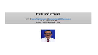 Profile Tarun Srivastava
Email ID taruns007@gmail.com & tarunsrivastava2002@yahoo.co.in
Cell No : +91 9936166333
Current Location: Hyderabad , India
 
