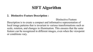 SIFT Algorithm
2. Distinctive Feature Description :
Distinctive Feature
Description is to create a compact and informative representation of
local image patterns that is invariant to various transformations such as
scale, rotation, and changes in illumination. This ensures that the same
feature can be recognized in different images, even when the viewpoint
or conditions vary.
 