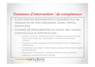 Domaines d’intervention / de compétences
• CONCESSIONS RESTAURATION COMMERCIALE de
  transport et de loisirs (Aéroports, Gares, Métros,
  Autoroutes)
• CHAINES DE RESTAURATION en centre ville, centres
  commerciaux et bâtiments solo :
      • Auditeur / Conseil : qualité de service, reprise ou ouverture de sites,
        mise en place process, organisation, mix offre commercial et
        culinaire,
      • Charge de mission opérationnel ou fonctionnel France, Belgique et
        Luxembourg
      • Coordinateur de projets : multi-marques, plusieurs sites et avec équipe
        pluri-disciplinaire
      • Négociateur commercial : marques, emplacements, franchise
      • Marketing opérationnel et fonctionnel
 