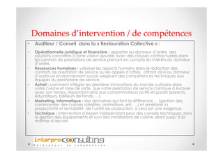 Domaines d’intervention / de compétences
•   Auditeur / Conseil dans la « Restauration Collective » :
•   Opérationnelle-juridique et financière : apporter au donneur d’ordre des
    solutions concrètes à forte valeur ajoutée avec des clauses contractuelles dans
    les contrats de prestations de service prenant en compte les intérêts du donneur
    d’ordre.
•   Ressources humaines : valoriser les aspects humains dans la rédaction des
    contrats de prestation de service ou les appels d’offres, offrant ainsi au donneur
    d’ordre un environnement social, exigeant des compétences techniques aux
    équipes du prestataire de service.
•   Achat : comment intégrer les dernières innovations du monde culinaire dans
    votre cuisine et faire de sorte, que votre prestation de service continue à évoluer
    avec son temps, répondant ainsi aux consommateurs actifs et passifs (parents,
    éducateurs, bailleurs de fonds, …)
•   Marketing, Informatique : des domaines qui font la différence … (gestion des
    commandes des cuisines satellites, animations, etc …) et améliorer la
    productivité et rentabilité de l’unité de production, si ceci est une exigence.
•   Technique : intervention d’expert indépendant pour des conseils techniques dans
    la gestion des équipements et suivi des installations de cuisine allant jusqu’à la
    maîtrise d’œuvre.
 
