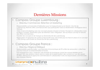 Dernières Missions
• Compass Groupe Luxembourg :
  o Directeur Commercial, Rétention et Marketing
  Responsabilité commerciale et fidélisation pour la marque Eurest sur le Grand – Duché de
  Luxembourg. Refonte offre commercial ainsi que participation dans la réorientation stratégique de la
  Marque,
  Visite et benchmarketing avec les concepts propres à Eurest à travers l’Europe en collaboration avec
  le siège à Londres, Elaboration plan de retention avec intégration de nouveaux concept et refonte
  des offres commerciaux,
  Transfert de concept et de marque au Grand-Duché de Luxembourg,
  Négociation et signature de contrat d’exclusivité avec Léa Linster pour la mise en place d’un concept
  « Fine Dining » pour Eurest au Grand Duché de Luxembourg,


• Compass Groupe France :
  o Directeur Régional Délégué
  Responsabilité opérationnelle, commerciale et économique de 90 unités de restauration collectives
  pour les marques Scolarest/Medirest et Eurest.
  Fort engagement dans l’obtention des résultats économiques suivant les normes établies par le
  groupe. Suivi des relations clients dans le cadre de la pérennisation des contrats en vue des appels
  d’offres. Démarche et approche commerciale en collaboration avec les responsables commerciales
  des marques internes.
 