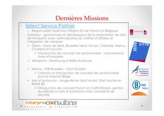 Dernières Missions
• Select Service Partner
   o Responsable Opération Région Est de France et Belgique
   Créateur , gestionnaire et développeur de la restauration de sites
   de transports avec optimalisation du chiffres d’affaires et
   intégration de marques
      Gares : Gare de Metz, Bruxelles Nord, Anvers, Ostende, Namur,
      Charleroi et Louvain
          Introduction de concept de sandwicherie , convenience
          store et brasserie
      Aéroports : Strasbourg et Bâle-Mulhouse

     Metros : STIB Bruxelles – Saint Guidon
         Création et introduction de concept de sandwicherie
         pour le marché Belge
     Aire d’autoroute : Longeville les Saint Avold (F)et Aische en
     Refail (B)
         Introduction de concept Flunch et Caffé Ritazza, gestion
         du pétrole sur aire d’autoroute avec contrainte de
         sécurité
 