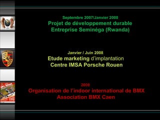 Septembre 2007/Janvier 2008   Projet de développement durable  Entreprise Seminéga (Rwanda) Janvier / Juin 2008     Etude marketing  d’implantation   Centre IMSA Porsche Rouen 2008    Organisation de l’indoor international de BMX Association BMX Caen 