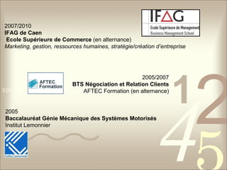 2005   Baccalauréat Génie Mécanique des Systèmes Motorisés   Institut Lemonnier 2007/2010   IFAG de Caen  Ecole Supérieure de Commerce  (en alternance)  Marketing, gestion, ressources humaines, stratégie/création d’entreprise 2005/2007  BTS Négociation et Relation Clients   AFTEC Formation (en alternance)  
