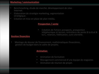 Prospection / vente Création de fichiers prospects, prospection téléphonique et terrain, entretiens de vente B to B et B to C, relances, fidélisation, suivi clientèle. Marketing / communication Benchmarking, étude de marché, développement de sites Internet. Elaboration de stratégie marketing, segmentation stratégique. Création et mise en place de plan média . Animation  Animation de formation  Management commercial d’une équipe de stagiaires Animation de réunion de projet. Gestion financière Montage de dossier de financement, mathématiques financières,  gestion de budget dans le cadre de projets. 