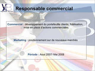 Responsable commercial   Commercial :   développement du portefeuille clients, fidélisation,  mise en place d’actions commerciales. Marketing :   positionnement sur de nouveaux marchés  Période :  Aout 2007/ Mai 2008 