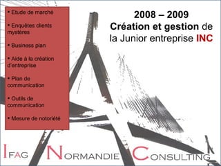Etude de marché Enquêtes clients mystères Business plan Aide à la création d’entreprise Plan de communication Outils de communication Mesure de notoriété 2008 – 2009 Création et gestion  de la Junior entreprise  INC 
